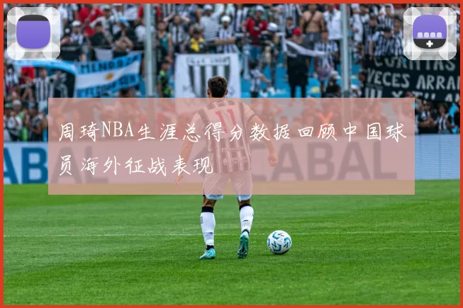 周琦NBA生涯总得分数据回顾中国球员海外征战表现