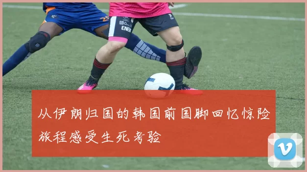 从伊朗归国的韩国前国脚回忆惊险旅程感受生死考验