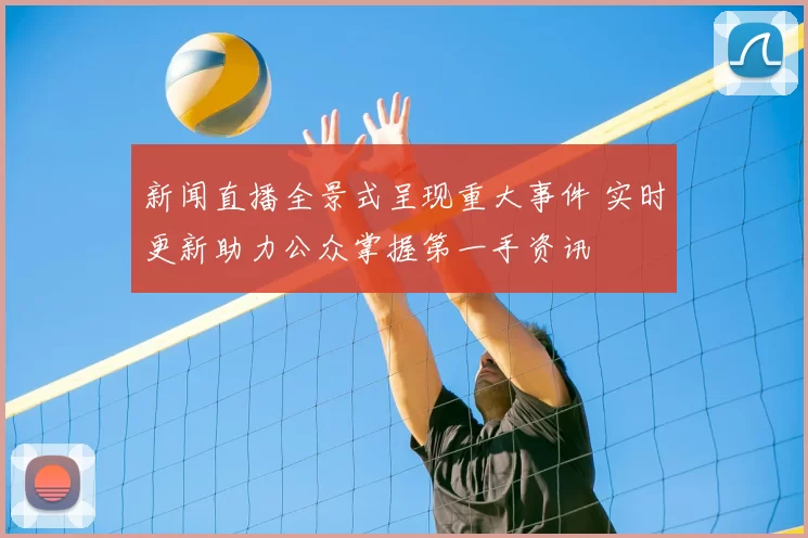 新闻直播全景式呈现重大事件 实时更新助力公众掌握第一手资讯