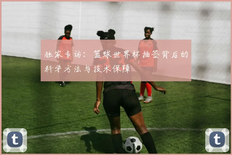独家专访:篮球世界杯抽签背后的科学方法与技术保障