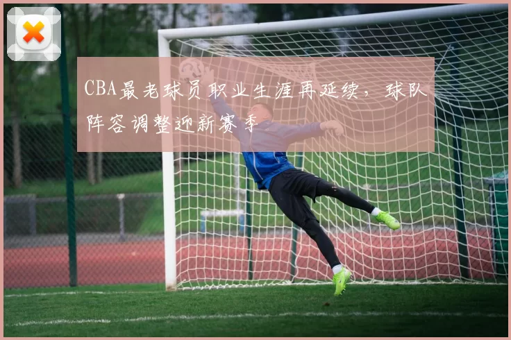 CBA最老球员职业生涯再延续，球队阵容调整迎新赛季