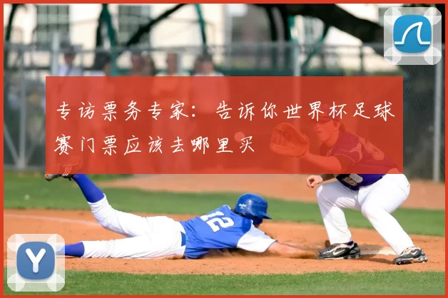 专访票务专家：告诉你世界杯足球赛门票应该去哪里买