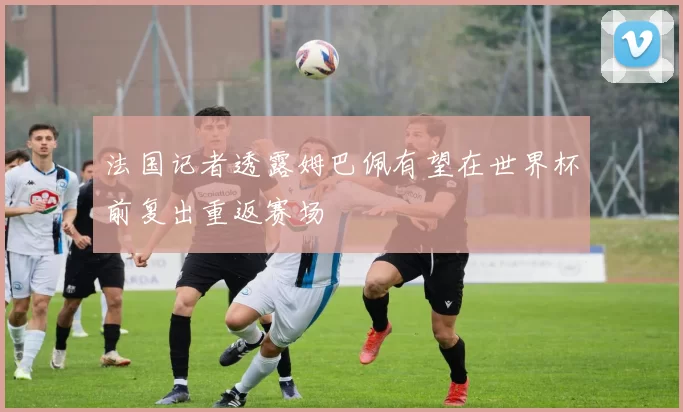 法国记者透露姆巴佩有望在世界杯前复出重返赛场