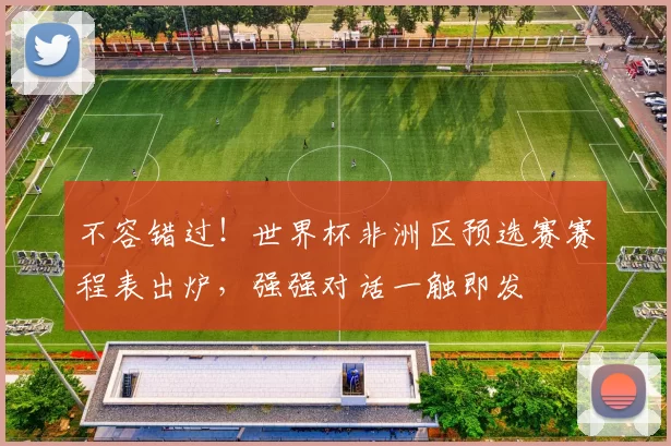不容错过！世界杯非洲区预选赛赛程表出炉，强强对话一触即发