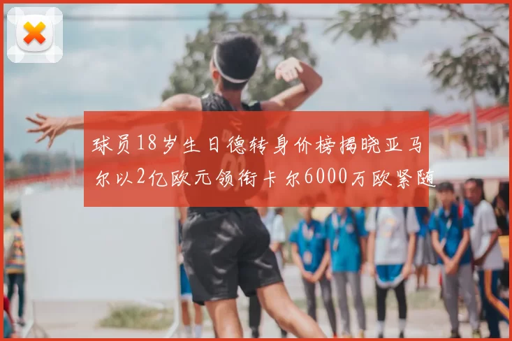 球员18岁生日德转身价榜揭晓亚马尔以2亿欧元领衔卡尔6000万欧紧随其后
