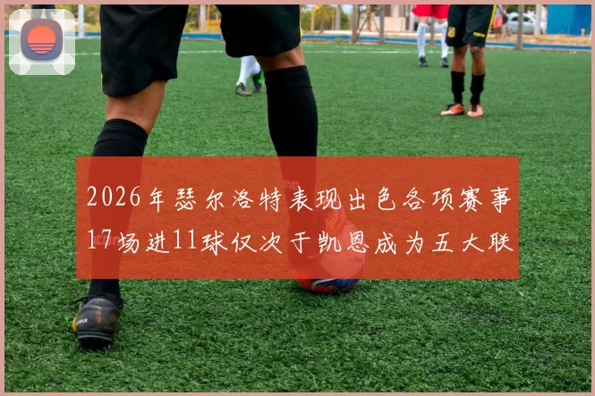 2026年瑟尔洛特表现出色各项赛事17场进11球仅次于凯恩成为五大联赛新星