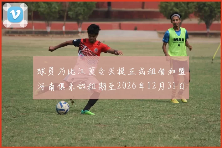 球员乃比江莫合买提正式租借加盟河南俱乐部租期至2026年12月31日