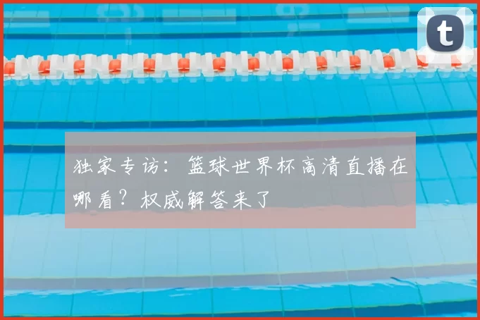 独家专访:篮球世界杯高清直播在哪看?权威解答来了