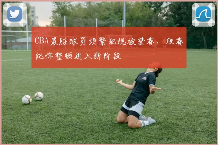 CBA最脏球员频繁犯规被禁赛，联赛纪律整顿进入新阶段