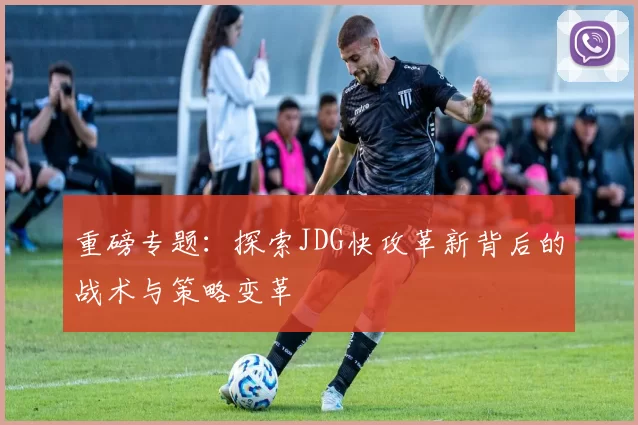重磅专题:探索JDG快攻革新背后的战术与策略变革