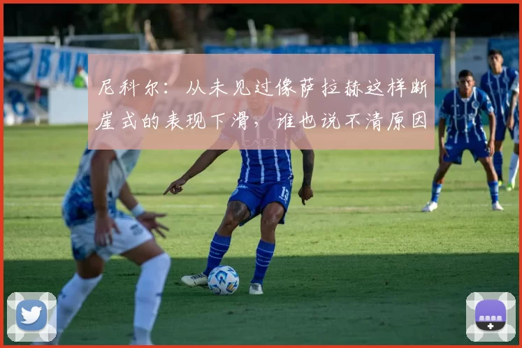 尼科尔:从未见过像萨拉赫这样断崖式的表现下滑,谁也说不清原因